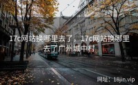 17c网站换哪里去了，17c网站换哪里去了广州城中村