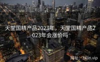 天堂国精产品2023年，天堂国精产品2023年会涨价吗