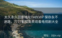 太久永久回家地址TAI9.VIP 保存永不迷路，7777影院免费观看电视剧大全