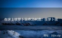 在床上拔萝卜又疼又叫痛，拔萝卜拔