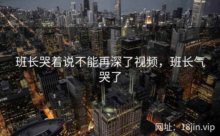 班长哭着说不能再深了视频,班长气哭了 班长哭着说不能再深了视频,班长气哭了