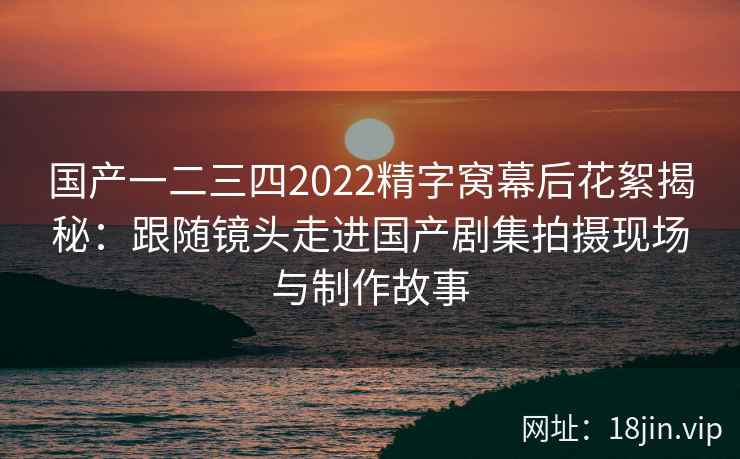 国产一二三四2022精字窝幕后花絮揭秘:跟随镜头走进国产剧集拍摄现场与制作故事 国产一二三四2022精字窝幕后花絮揭秘:跟随镜头走进国产剧集拍摄现场与制作故事