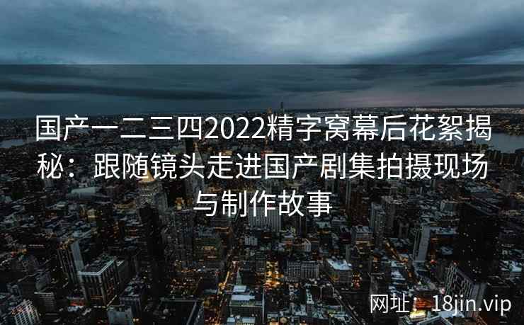 国产一二三四2022精字窝幕后花絮揭秘:跟随镜头走进国产剧集拍摄现场与制作故事 国产一二三四2022精字窝幕后花絮揭秘:跟随镜头走进国产剧集拍摄现场与制作故事