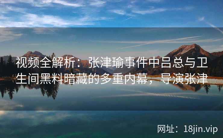 视频全解析:张津瑜事件中吕总与卫生间黑料暗藏的多重内幕,导演张津 视频全解析:张津瑜事件中吕总与卫生间黑料暗藏的多重内幕,导演张津
