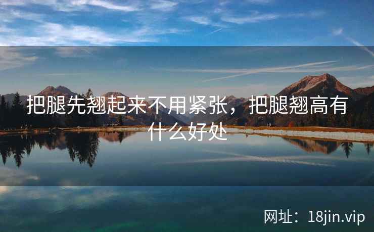 把腿先翘起来不用紧张,把腿翘高有什么好处 把腿先翘起来不用紧张,把腿翘高有什么好处