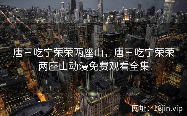 唐三吃宁荣荣两座山,唐三吃宁荣荣两座山动漫免费观看全集 唐三吃宁荣荣两座山,唐三吃宁荣荣两座山动漫免费观看全集