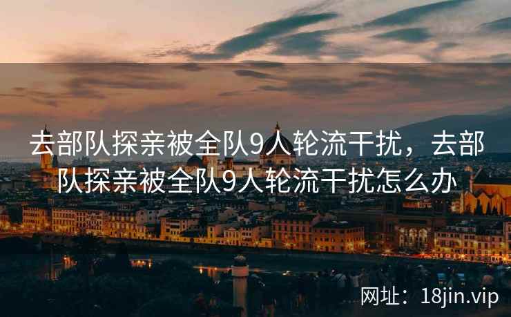 去部队探亲被全队9人轮流干扰,去部队探亲被全队9人轮流干扰怎么办 去部队探亲被全队9人轮流干扰,去部队探亲被全队9人轮流干扰怎么办