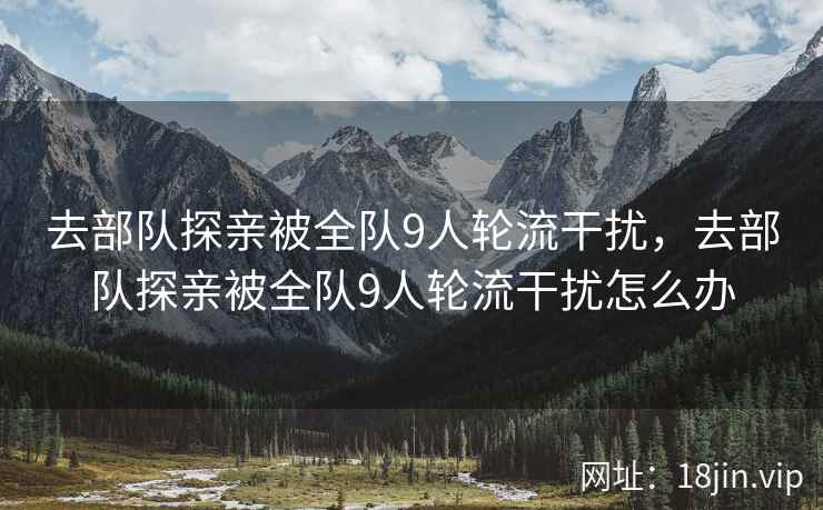 去部队探亲被全队9人轮流干扰,去部队探亲被全队9人轮流干扰怎么办 去部队探亲被全队9人轮流干扰,去部队探亲被全队9人轮流干扰怎么办