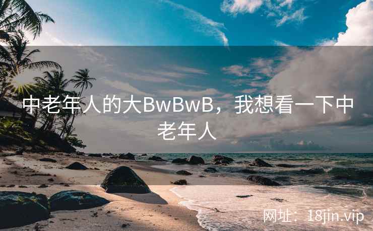 中老年人的大BwBwB,我想看一下中老年人 中老年人的大BwBwB,我想看一下中老年人