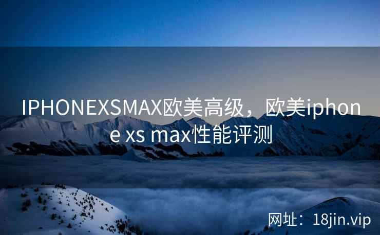 IPHONEXSMAX欧美高级，欧美iphone xs max性能评测