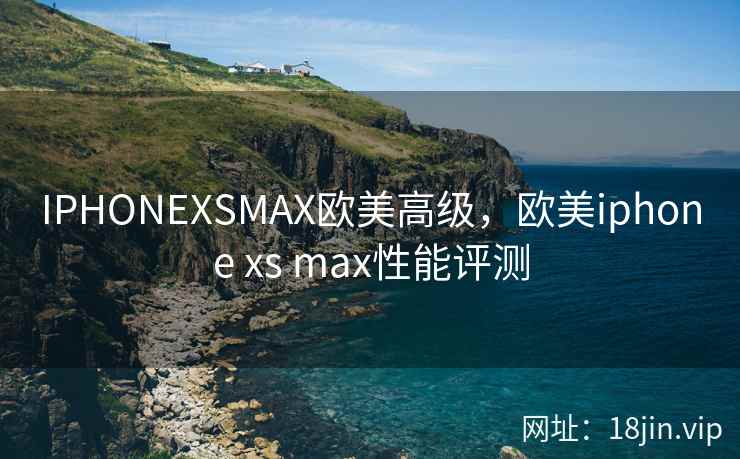 IPHONEXSMAX欧美高级，欧美iphone xs max性能评测