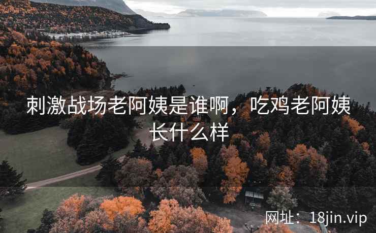 刺激战场老阿姨是谁啊，吃鸡老阿姨长什么样