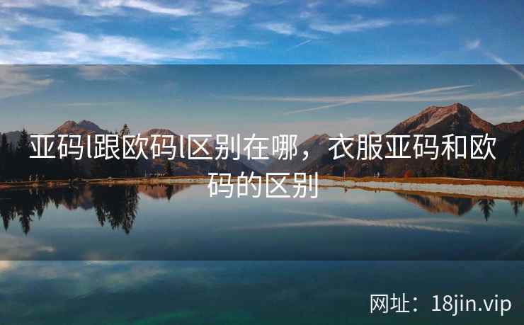 亚码l跟欧码l区别在哪,衣服亚码和欧码的区别 亚码l跟欧码l区别在哪,衣服亚码和欧码的区别