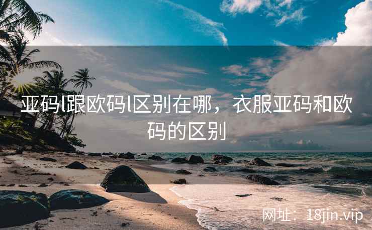 亚码l跟欧码l区别在哪,衣服亚码和欧码的区别 亚码l跟欧码l区别在哪,衣服亚码和欧码的区别