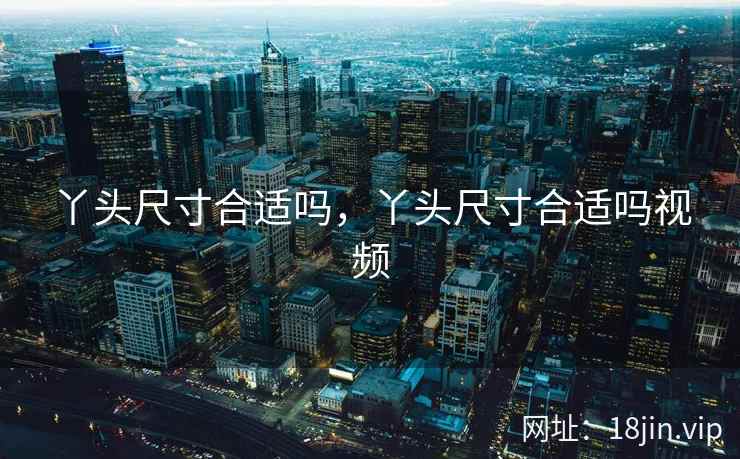 丫头尺寸合适吗,丫头尺寸合适吗视频 丫头尺寸合适吗,丫头尺寸合适吗视频