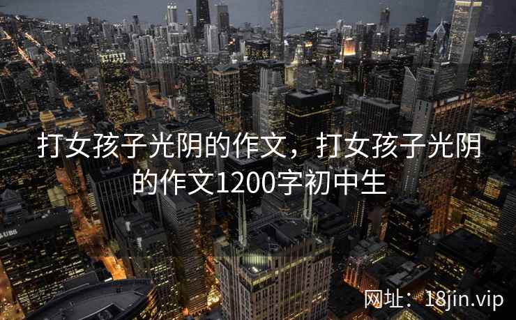 打女孩子光阴的作文,打女孩子光阴的作文1200字初中生 打女孩子光阴的作文,打女孩子光阴的作文1200字初中生