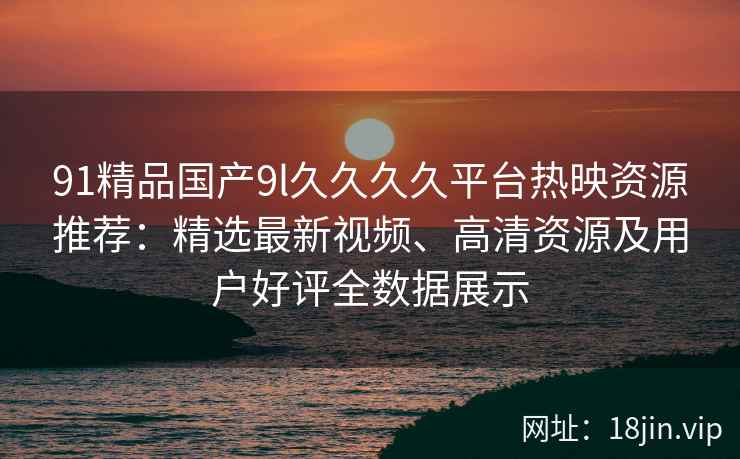 91精品国产9l久久久久平台热映资源推荐：精选最新视频、高清资源及用户好评全数据展示