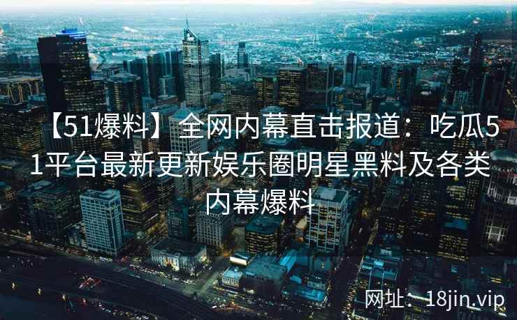 【51爆料】全网内幕直击报道:吃瓜51平台最新更新娱乐圈明星黑料及各类内幕爆料 【51爆料】全网内幕直击报道:吃瓜51平台最新更新娱乐圈明星黑料及各类内幕爆料