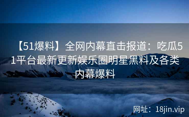 【51爆料】全网内幕直击报道:吃瓜51平台最新更新娱乐圈明星黑料及各类内幕爆料 【51爆料】全网内幕直击报道:吃瓜51平台最新更新娱乐圈明星黑料及各类内幕爆料