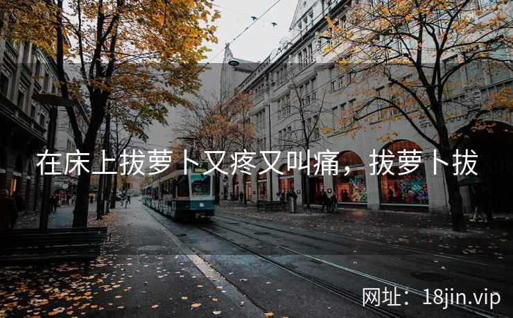在床上拔萝卜又疼又叫痛,拔萝卜拔 在床上拔萝卜又疼又叫痛,拔萝卜拔