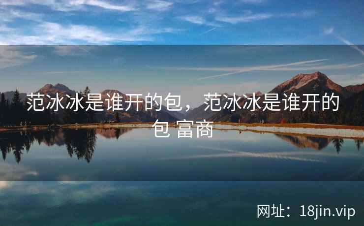 范冰冰是谁开的包,范冰冰是谁开的包 富商 范冰冰是谁开的包,范冰冰是谁开的包 富商