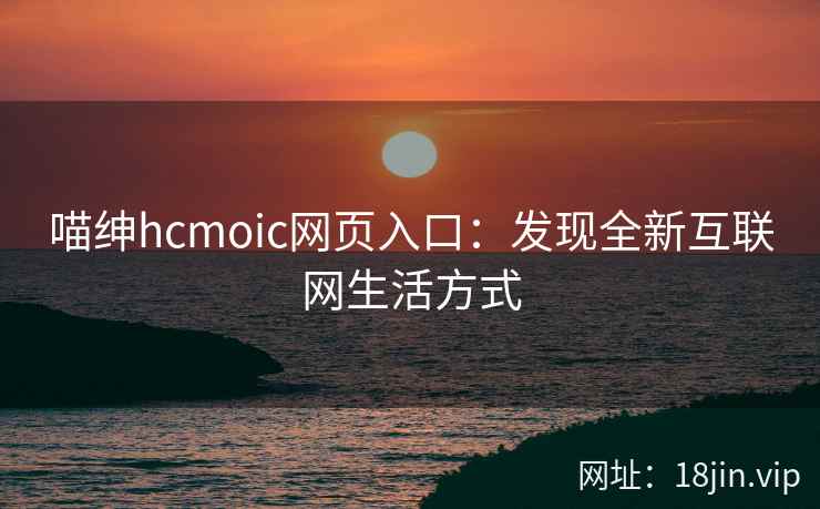 喵绅hcmoic网页入口：发现全新互联网生活方式