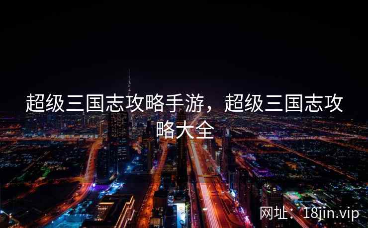 超级三国志攻略手游,超级三国志攻略大全 超级三国志攻略手游,超级三国志攻略大全