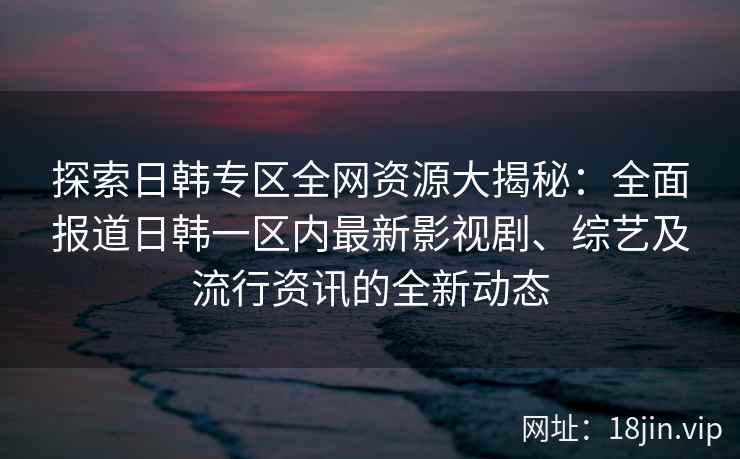 探索日韩专区全网资源大揭秘：全面报道日韩一区内最新影视剧、综艺及流行资讯的全新动态