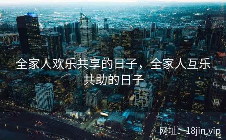 全家人欢乐共享的日子,全家人互乐共助的日子 全家人欢乐共享的日子,全家人互乐共助的日子