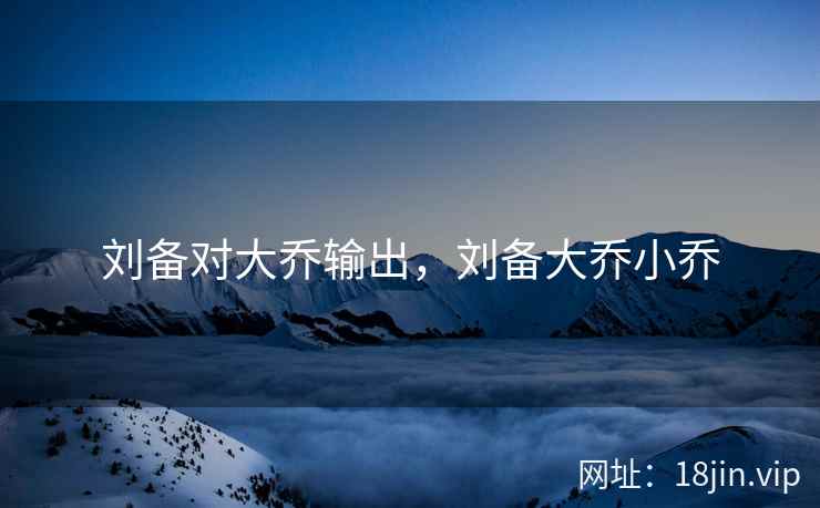 刘备对大乔输出，刘备大乔小乔