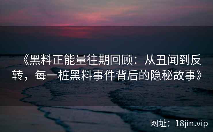 《黑料正能量往期回顾：从丑闻到反转，每一桩黑料事件背后的隐秘故事》