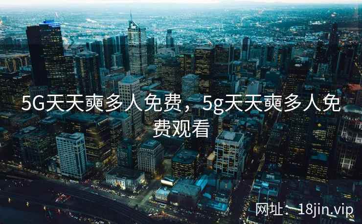 5G天天奭多人免费,5g天天奭多人免费观看 5G天天奭多人免费,5g天天奭多人免费观看