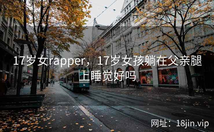 17岁女rapper,17岁女孩躺在父亲腿上睡觉好吗 17岁女rapper,17岁女孩躺在父亲腿上睡觉好吗