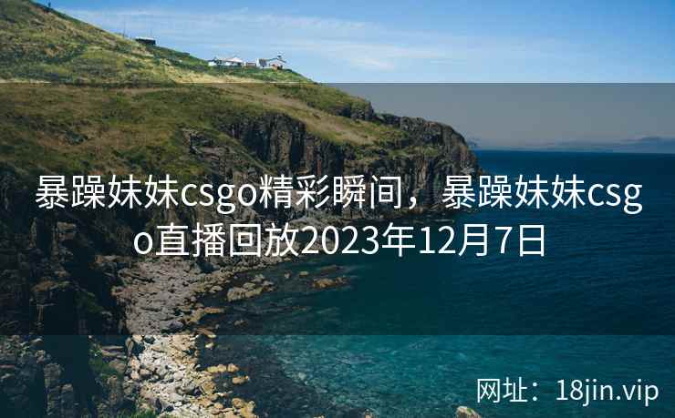 暴躁妹妹csgo精彩瞬间,暴躁妹妹csgo直播回放2023年12月7日 暴躁妹妹csgo精彩瞬间,暴躁妹妹csgo直播回放2023年12月7日