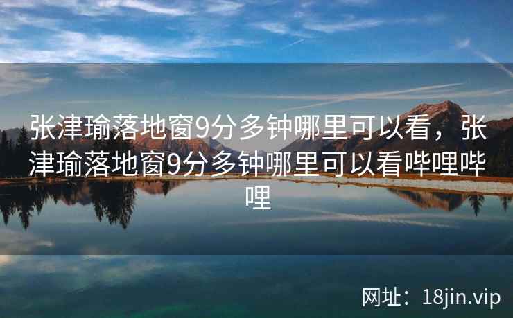 张津瑜落地窗9分多钟哪里可以看,张津瑜落地窗9分多钟哪里可以看哔哩哔哩 张津瑜落地窗9分多钟哪里可以看,张津瑜落地窗9分多钟哪里可以看哔哩哔哩