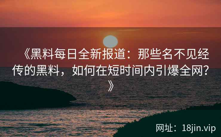 《黑料每日全新报道：那些名不见经传的黑料，如何在短时间内引爆全网？》