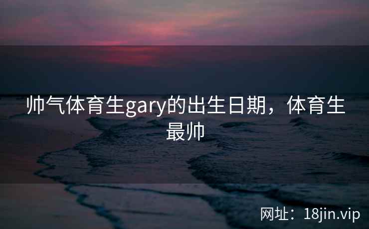 帅气体育生gary的出生日期，体育生最帅