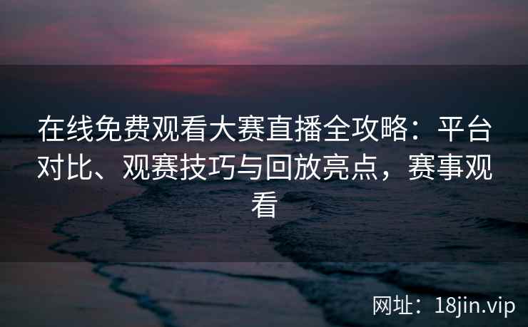 在线免费观看大赛直播全攻略:平台对比、观赛技巧与回放亮点,赛事观看 在线免费观看大赛直播全攻略:平台对比、观赛技巧与回放亮点,赛事观看