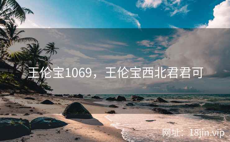 王伦宝1069,王伦宝西北君君可 王伦宝1069,王伦宝西北君君可