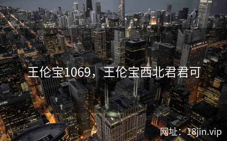 王伦宝1069,王伦宝西北君君可 王伦宝1069,王伦宝西北君君可
