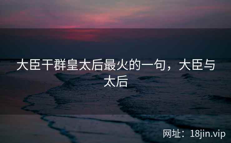 大臣干群皇太后最火的一句,大臣与太后 大臣干群皇太后最火的一句,大臣与太后