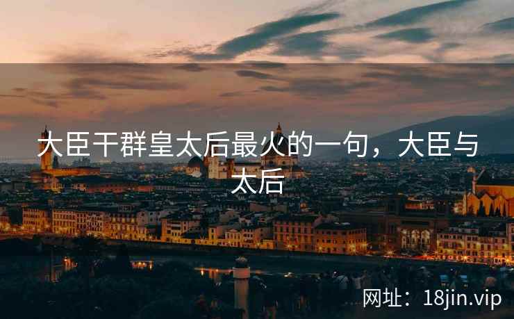 大臣干群皇太后最火的一句,大臣与太后 大臣干群皇太后最火的一句,大臣与太后