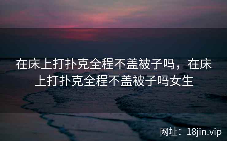 在床上打扑克全程不盖被子吗，在床上打扑克全程不盖被子吗女生