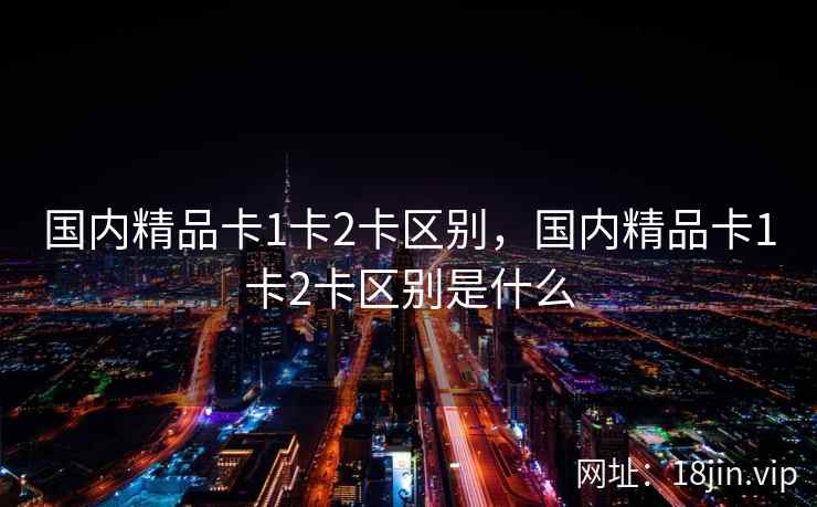国内精品卡1卡2卡区别,国内精品卡1卡2卡区别是什么 国内精品卡1卡2卡区别,国内精品卡1卡2卡区别是什么