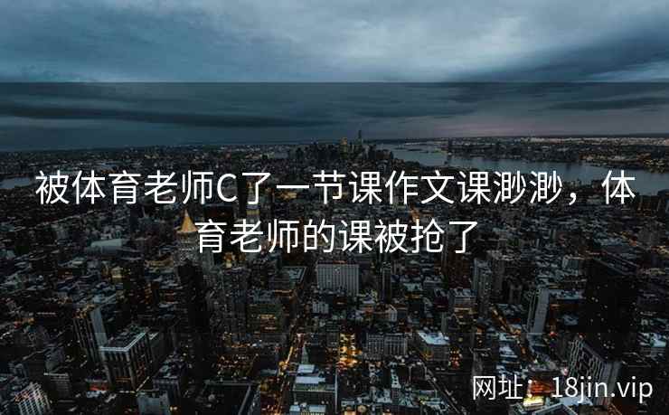 被体育老师C了一节课作文课渺渺,体育老师的课被抢了 被体育老师C了一节课作文课渺渺,体育老师的课被抢了