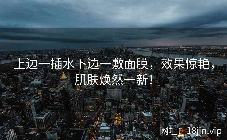 上边一插水下边一敷面膜,效果惊艳,肌肤焕然一新! 上边一插水下边一敷面膜,效果惊艳,肌肤焕然一新!