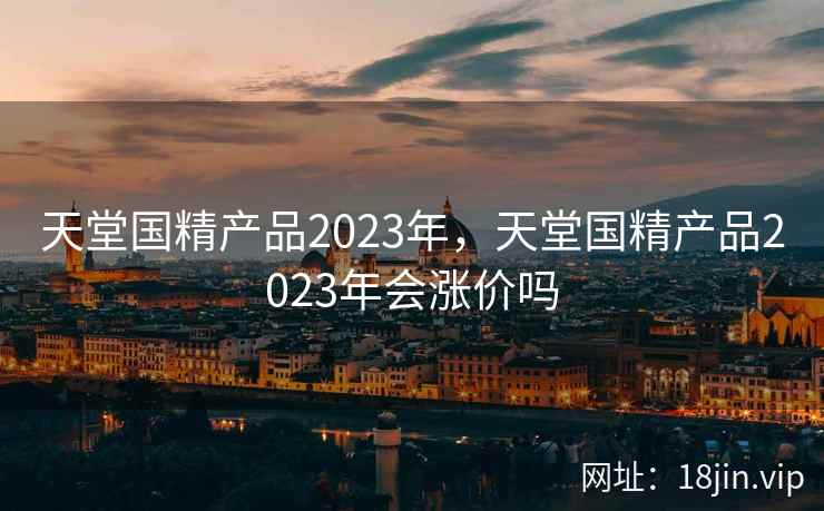 天堂国精产品2023年,天堂国精产品2023年会涨价吗 天堂国精产品2023年,天堂国精产品2023年会涨价吗