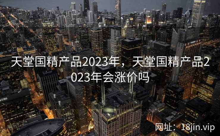 天堂国精产品2023年,天堂国精产品2023年会涨价吗 天堂国精产品2023年,天堂国精产品2023年会涨价吗
