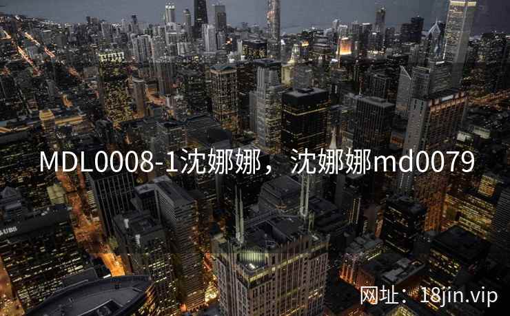 MDL0008-1沈娜娜,沈娜娜md0079 MDL0008-1沈娜娜,沈娜娜md0079